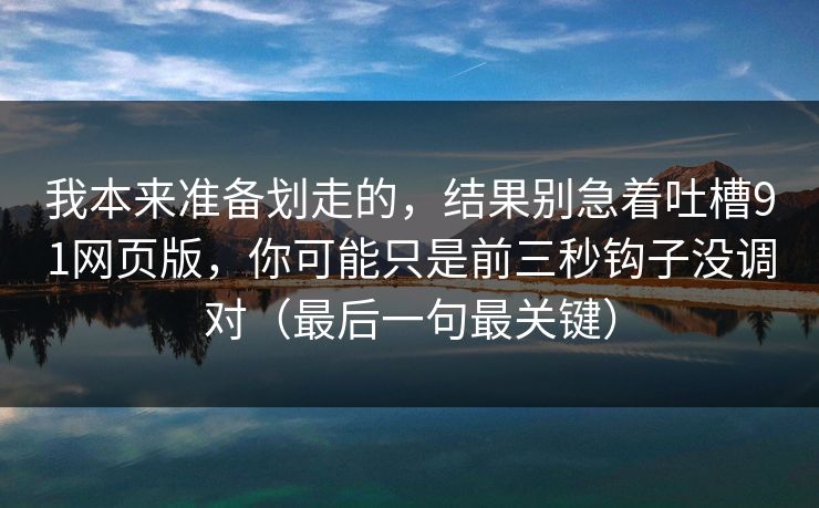 我本来准备划走的，结果别急着吐槽91网页版，你可能只是前三秒钩子没调对（最后一句最关键）