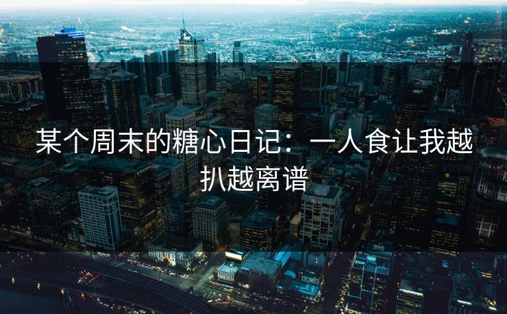某个周末的糖心日记：一人食让我越扒越离谱