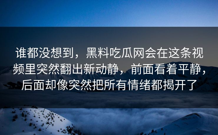 谁都没想到，黑料吃瓜网会在这条视频里突然翻出新动静，前面看着平静，后面却像突然把所有情绪都揭开了