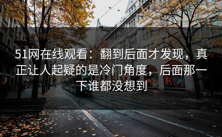 51网在线观看：翻到后面才发现，真正让人起疑的是冷门角度，后面那一下谁都没想到