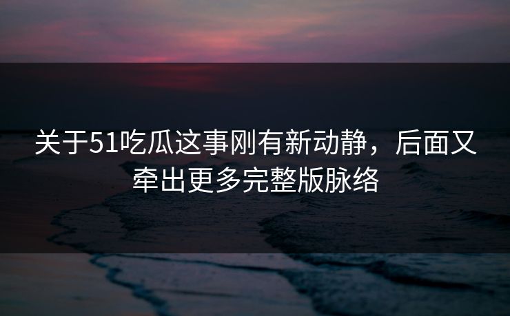 关于51吃瓜这事刚有新动静，后面又牵出更多完整版脉络